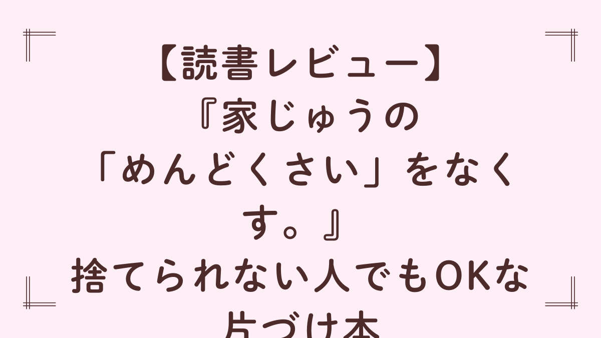 『家じゅうの「めんどくさい」をなくす。』レビュー｜捨てられない人でもOKな片づけ本